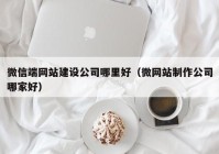 微信端网站建设公司哪里好（微网站制作公司哪家好）