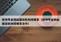 郑州专业网站建设机构找哪家（郑州专业网站建设机构找哪家合作）