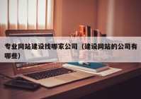 专业网站建设找哪家公司（建设网站的公司有哪些）